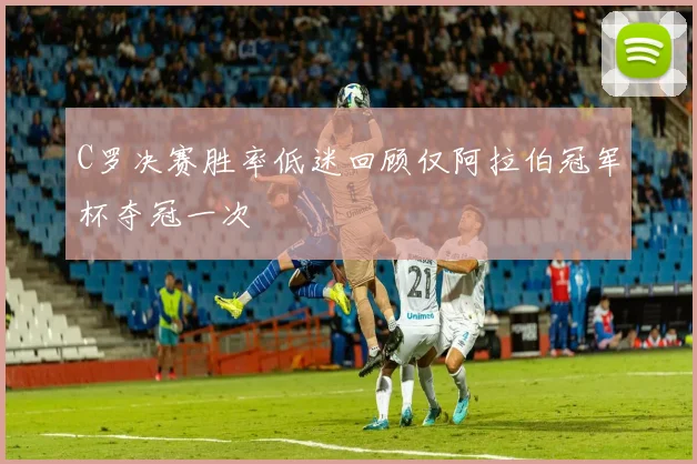 C罗决赛胜率低迷回顾仅阿拉伯冠军杯夺冠一次
