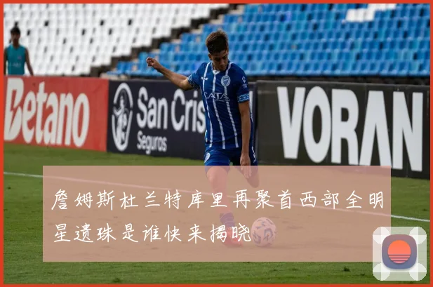 詹姆斯杜兰特库里再聚首西部全明星遗珠是谁快来揭晓