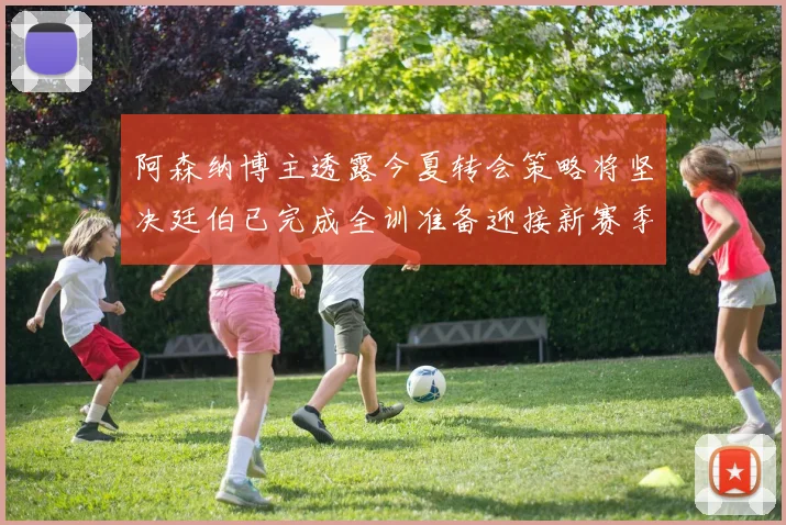 阿森纳博主透露今夏转会策略将坚决廷伯已完成全训准备迎接新赛季