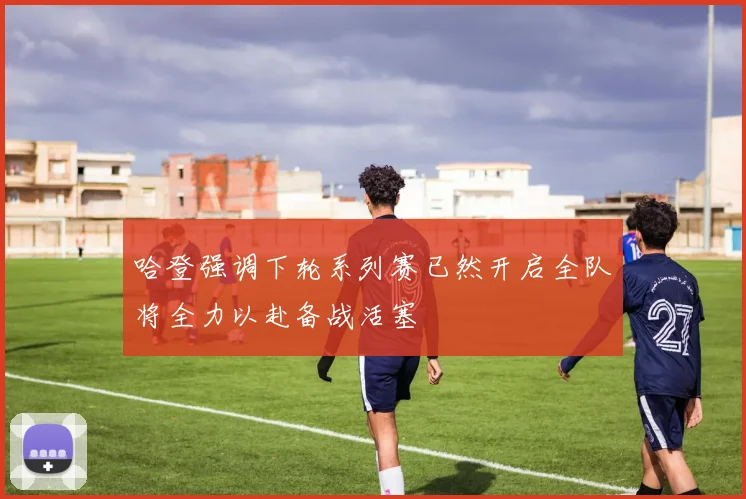 哈登强调下轮系列赛已然开启全队将全力以赴备战活塞