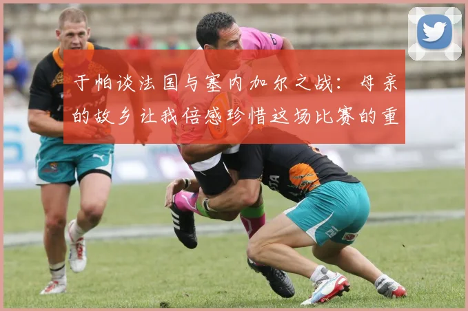 于帕谈法国与塞内加尔之战：母亲的故乡让我倍感珍惜这场比赛的重要性
