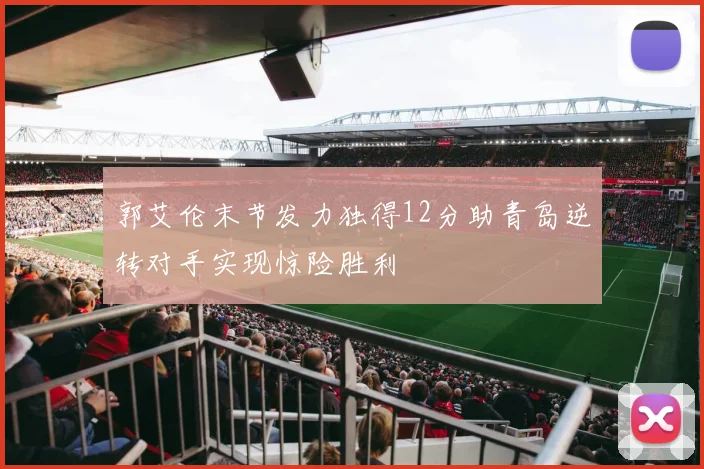 郭艾伦末节发力独得12分助青岛逆转对手实现惊险胜利