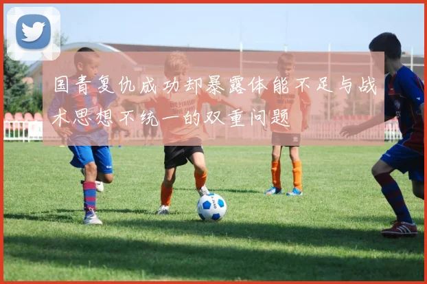 国青复仇成功却暴露体能不足与战术思想不统一的双重问题