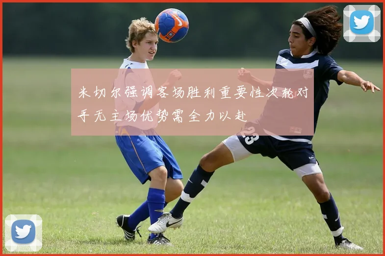 米切尔强调客场胜利重要性次轮对手无主场优势需全力以赴